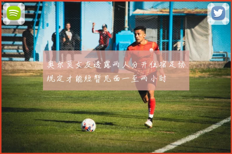奥尔莫女友透露两人分开住宿足协规定才能短暂见面一至两小时