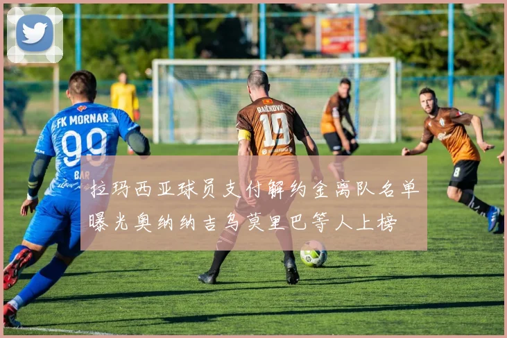 拉玛西亚球员支付解约金离队名单曝光奥纳纳吉乌莫里巴等人上榜
