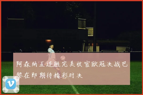 阿森纳五连胜完美收官欧冠决战巴黎在即期待精彩对决