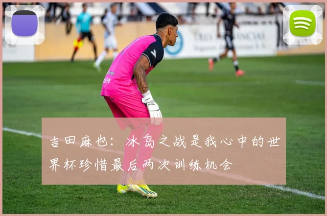 吉田麻也：冰岛之战是我心中的世界杯珍惜最后两次训练机会