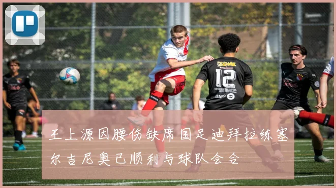 王上源因腰伤缺席国足迪拜拉练塞尔吉尼奥已顺利与球队会合
