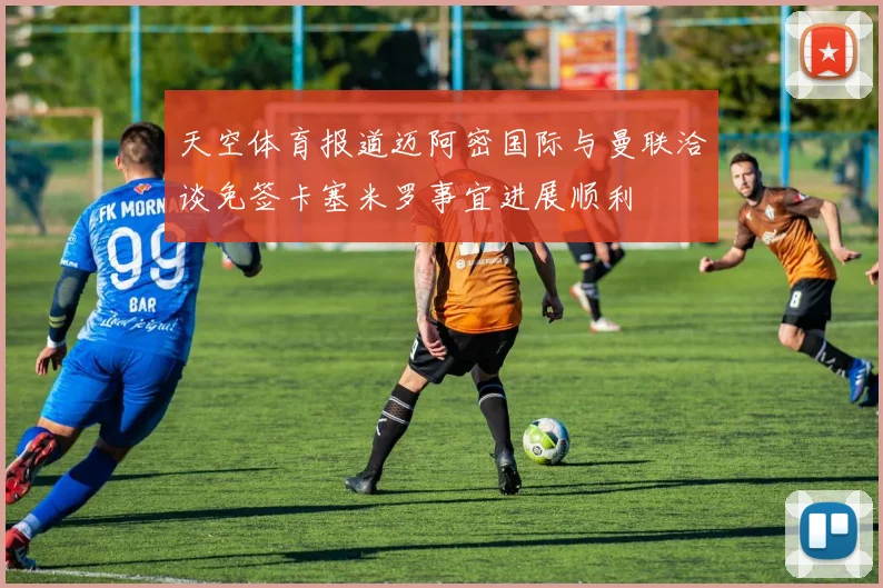天空体育报道迈阿密国际与曼联洽谈免签卡塞米罗事宜进展顺利