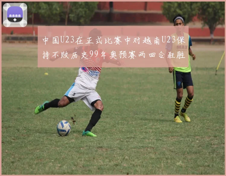 中国U23在正式比赛中对越南U23保持不败历史99年奥预赛两回合狂胜7-0