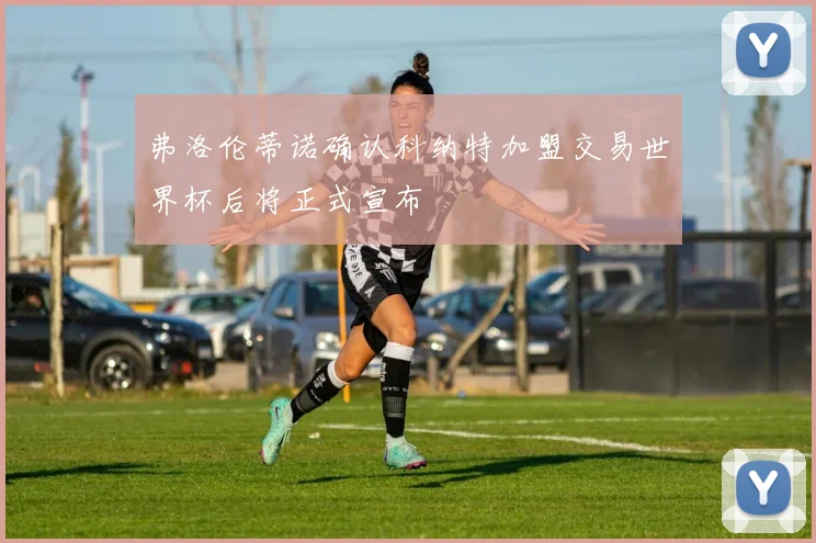 弗洛伦蒂诺确认科纳特加盟交易世界杯后将正式宣布