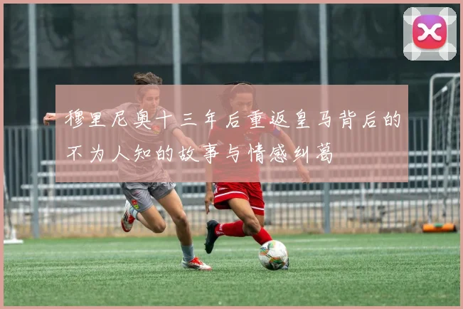 穆里尼奥十三年后重返皇马背后的不为人知的故事与情感纠葛