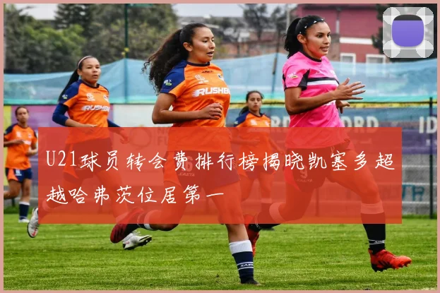 U21球员转会费排行榜揭晓凯塞多超越哈弗茨位居第一