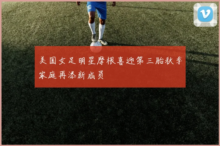 美国女足明星摩根喜迎第三胎秋季家庭再添新成员