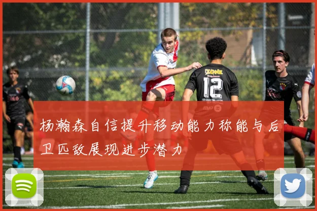 杨瀚森自信提升移动能力称能与后卫匹敌展现进步潜力
