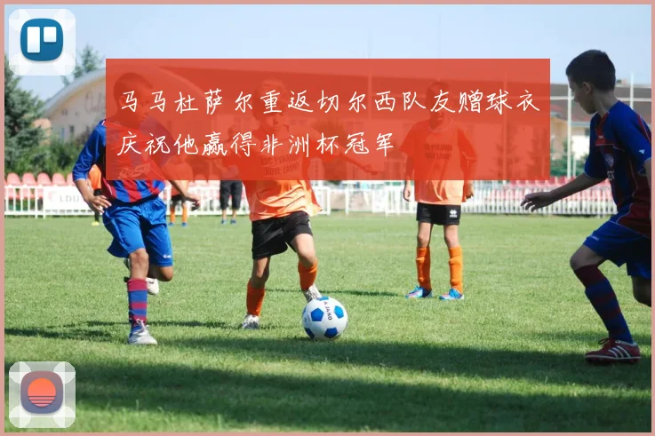 马马杜萨尔重返切尔西队友赠球衣庆祝他赢得非洲杯冠军