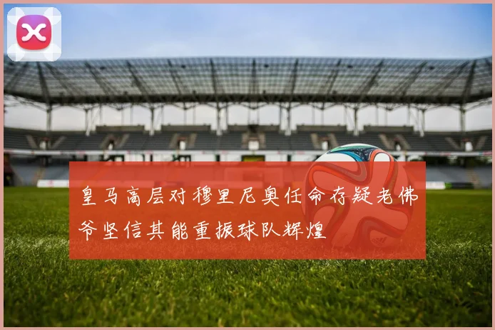皇马高层对穆里尼奥任命存疑老佛爷坚信其能重振球队辉煌