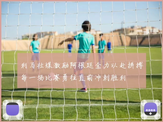 利马社媒激励阿根廷全力以赴拼搏每一场比赛勇往直前冲刺胜利