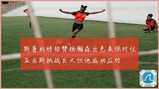 斯普利特称赞杨瀚森出色表现对位亚当斯挑战巨大但他成功应对