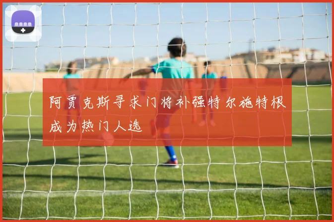阿贾克斯寻求门将补强特尔施特根成为热门人选