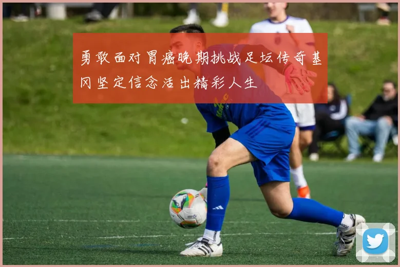 勇敢面对胃癌晚期挑战足坛传奇基冈坚定信念活出精彩人生