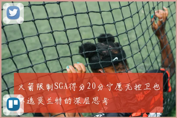 火箭限制SGA得分20分宁愿无控卫也不选莫兰特的深层思考