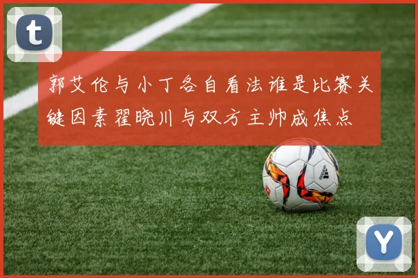 郭艾伦与小丁各自看法谁是比赛关键因素翟晓川与双方主帅成焦点
