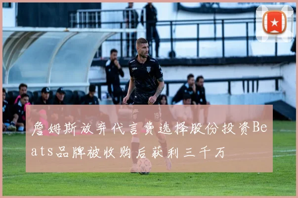 詹姆斯放弃代言费选择股份投资Beats品牌被收购后获利三千万