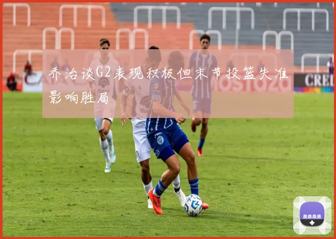 乔治谈G2表现积极但末节投篮失准影响胜局