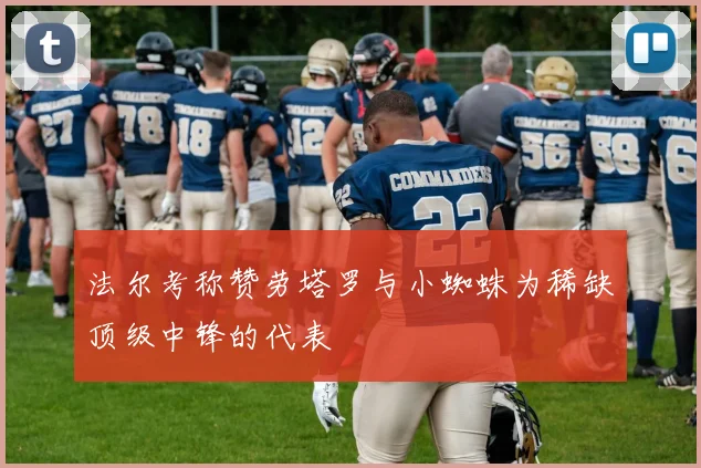 法尔考称赞劳塔罗与小蜘蛛为稀缺顶级中锋的代表