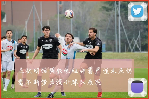 王秋明强调教练组部署严谨未来仍需不断努力提升球队表现